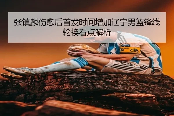 张镇麟伤愈后首发时间增加辽宁男篮锋线轮换看点解析